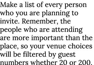 Make a list of every person who you are planning to invite. Remember, the people who are attending are more important...