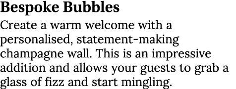 Bespoke Bubbles Create a warm welcome with a personalised, statement-making champagne wall. This is an impressive add...