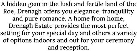 A hidden gem in the lush and fertile land of the Roe, Drenagh offers you elegance, tranquillity and pure romance. A h...