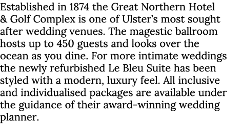 Established in 1874 the Great Northern Hotel & Golf Complex is one of Ulster’s most sought after wedding venues. The ...