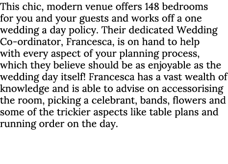 This chic, modern venue offers 148 bedrooms for you and your guests and works off a one wedding a day policy. Their d...