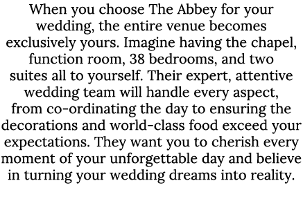 When you choose The Abbey for your wedding, the entire venue becomes exclusively yours. Imagine having the chapel, fu...