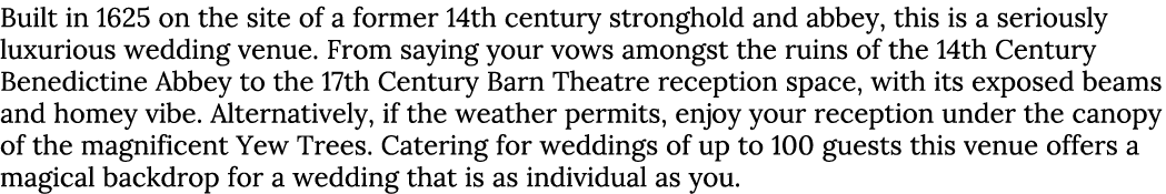 Built in 1625 on the site of a former 14th century stronghold and abbey, this is a seriously luxurious wedding venue....