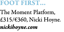 Foot First… The Moment Platform, £315/€360, Nicki Hoyne. nickihoyne.com