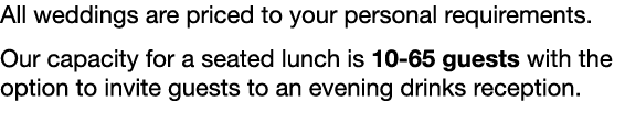 All weddings are priced to your personal requirements. Our capacity for a seated lunch is 10-65 guests with the optio...