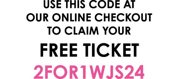 Use this code at our online checkout to claim your free ticket 2FOR1WJS24