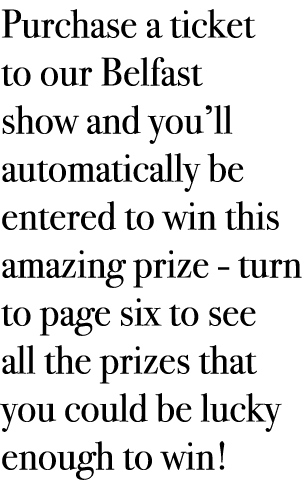 Purchase a ticket to our Belfast show and you’ll automatically be entered to win this amazing prize - turn to page si...