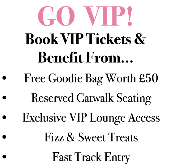 GO VIP! Book VIP Tickets & Benefit From... • Free Goodie Bag Worth £50 • Reserved Catwalk Seating • Exclusive VIP Lou...
