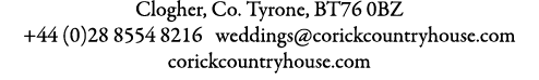 Clogher, Co. Tyrone, BT76 0BZ +44 (0)28 8554 8216 weddings@corickcountryhouse.com corickcountryhouse.com