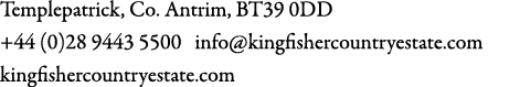 Templepatrick, Co. Antrim, BT39 0DD +44 (0)28 9443 5500 info@kingfishercountryestate.com kingfishercountryestate.com