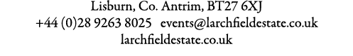 Lisburn, Co. Antrim, BT27 6XJ +44 (0)28 9263 8025 events@larchfieldestate.co.uk larchfieldestate.co.uk 