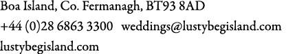 Boa Island, Co. Fermanagh, BT93 8AD +44 (0)28 6863 3300 weddings@lustybegisland.com lustybegisland.com