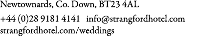 Newtownards, Co. Down, BT23 4AL +44 (0)28 9181 4141 info@strangfordhotel.com strangfordhotel.com/weddings
