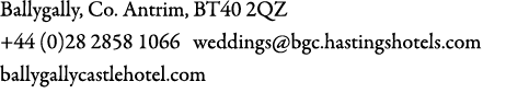 Ballygally, Co. Antrim, BT40 2QZ +44 (0)28 2858 1066 weddings@bgc.hastingshotels.com ballygallycastlehotel.com