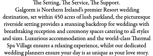 The Setting, The Service, The Support. Galgorm is Northern Ireland’s premier Resort wedding destination, set within 4...