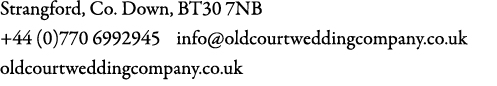 Strangford, Co. Down, BT30 7NB +44 (0)770 6992945 info@oldcourtweddingcompany.co.uk oldcourtweddingcompany.co.uk 