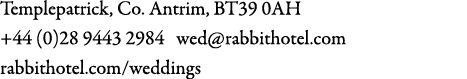 Templepatrick, Co. Antrim, BT39 0AH +44 (0)28 9443 2984 wed@rabbithotel.com rabbithotel.com/weddings 