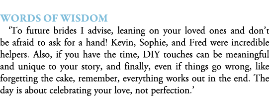  Words of Wisdom ‘To future brides I advise, leaning on your loved ones and don’t be afraid to ask for a hand! Kevin,...