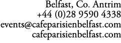 Belfast, Co. Antrim +44 (0)28 9590 4338 events@cafeparisienbelfast.com cafeparisienbelfast.com