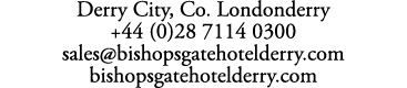 Derry City, Co. Londonderry +44 (0)28 7114 0300 sales@bishopsgatehotelderry.com bishopsgatehotelderry.com