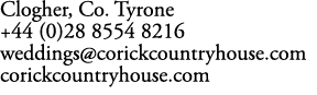 Clogher, Co. Tyrone +44 (0)28 8554 8216 weddings@corickcountryhouse.com corickcountryhouse.com