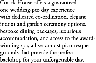 Corick House offers a guaranteed one wedding per day experience with dedicated co ordination, elegant indoor and gard...