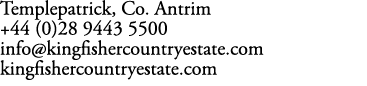Templepatrick, Co. Antrim +44 (0)28 9443 5500 info@kingfishercountryestate.com kingfishercountryestate.com
