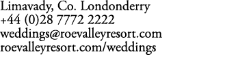 Limavady, Co. Londonderry +44 (0)28 7772 2222 weddings@roevalleyresort.com roevalleyresort.com/weddings