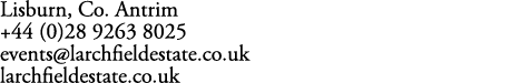 Lisburn, Co. Antrim +44 (0)28 9263 8025 events@larchfieldestate.co.uk larchfieldestate.co.uk