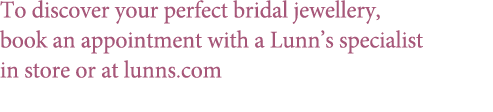 To discover your perfect bridal jewellery, book an appointment with a Lunn’s specialist in store or at lunns.com