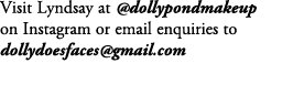 Visit Lyndsay at @dollypondmakeup on Instagram or email enquiries to dollydoesfaces@gmail.com