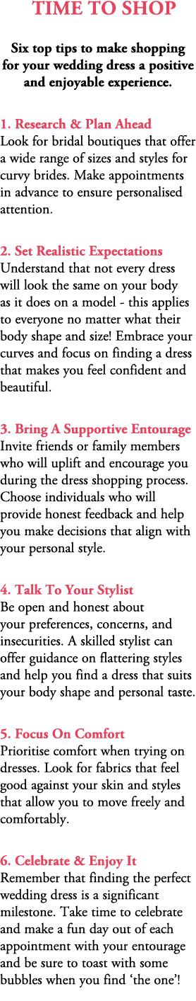 Time To Shop Six top tips to make shopping for your wedding dress a positive and enjoyable experience. 1. Research & ...