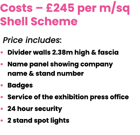 Costs – £245 per m/sq Shell Scheme Price includes: • Divider walls 2.38m high & fascia • Name panel showing company n...