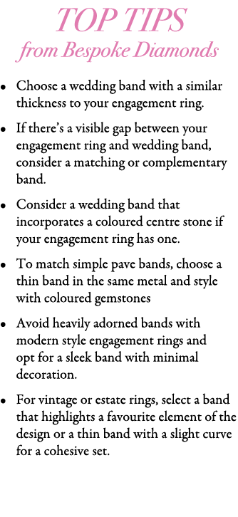 Top Tips from Bespoke Diamonds • Choose a wedding band with a similar thickness to your engagement ring. • If there’s...