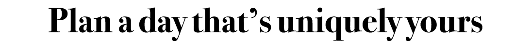Plan a day that’s uniquely yours