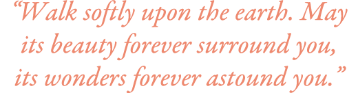 “Walk softly upon the earth. May its beauty forever surround you, its wonders forever astound you.”