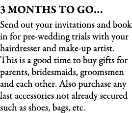 3 Months To Go… Send out your invitations and book in for pre wedding trials with your hairdresser and make up artist...
