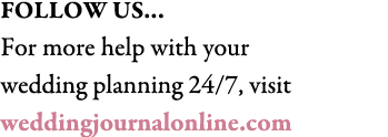 FOLLOW US… For more help with your wedding planning 24/7, visit weddingjournalonline.com