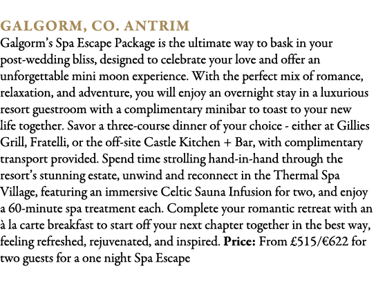  Galgorm, Co. Antrim Galgorm’s Spa Escape Package is the ultimate way to bask in your post wedding bliss, designed to...