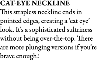 Cat Eye Neckline This strapless neckline ends in pointed edges, creating a ‘cat eye’ look. It's a sophisticated sultr...