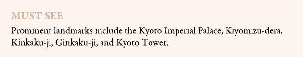 Must see Prominent landmarks include the Kyoto Imperial Palace, Kiyomizu dera, Kinkaku ji, Ginkaku ji, and Kyoto Tower.