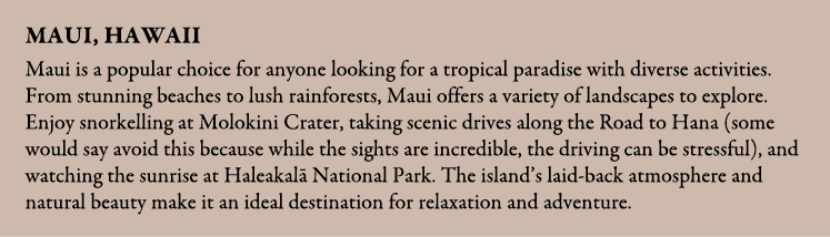 Maui, Hawaii Maui is a popular choice for anyone looking for a tropical paradise with diverse activities. From stunni...