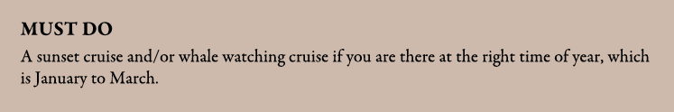 Must do A sunset cruise and/or whale watching cruise if you are there at the right time of year, which is January to ...