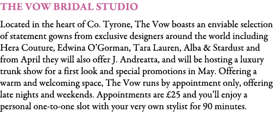 The Vow Bridal Studio Located in the heart of Co. Tyrone, The Vow boasts an enviable selection of statement gowns fro...