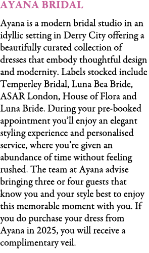 Ayana Bridal Ayana is a modern bridal studio in an idyllic setting in Derry City offering a beautifully curated colle...