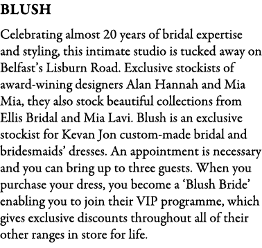 BLush Celebrating almost 20 years of bridal expertise and styling, this intimate studio is tucked away on Belfast’s L...