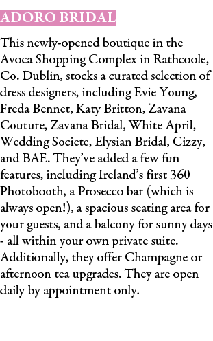 Adoro Bridal This newly opened boutique in the Avoca Shopping Complex in Rathcoole, Co. Dublin, stocks a curated sele...