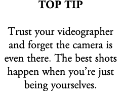 top tip Trust your videographer and forget the camera is even there. The best shots happen when you’re just being you...