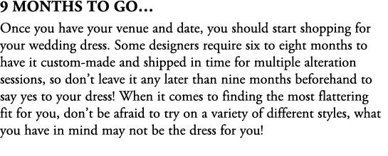 9 Months To Go… Once you have your venue and date, you should start shopping for your wedding dress. Some designers r...