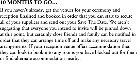 10 Months To Go… If you haven’t already, get the venues for your ceremony and reception finalised and booked in order...